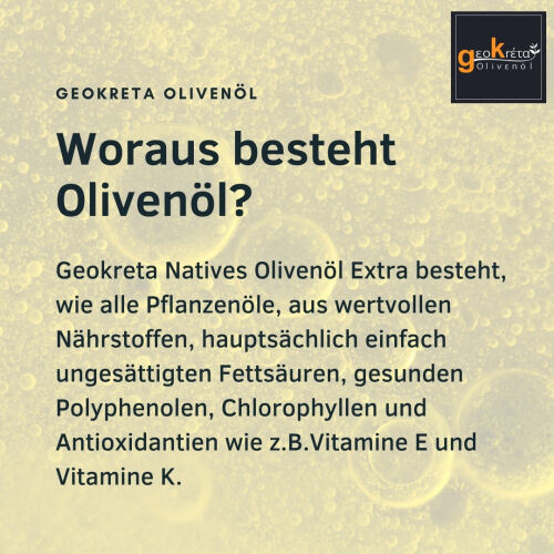 Woraus besteht Olivenöl?Geokreta Natives Olivenöl Extra besteht, wie alle Pflanzenöle, aus wertvollen Nährstoffen, hauptsächlich einfach ungesättigten Fettsäuren, gesunden Polyphenolen, Chlorophyllen und Antioxidantien wie z.B.Vitamine E und Vitamine K. 