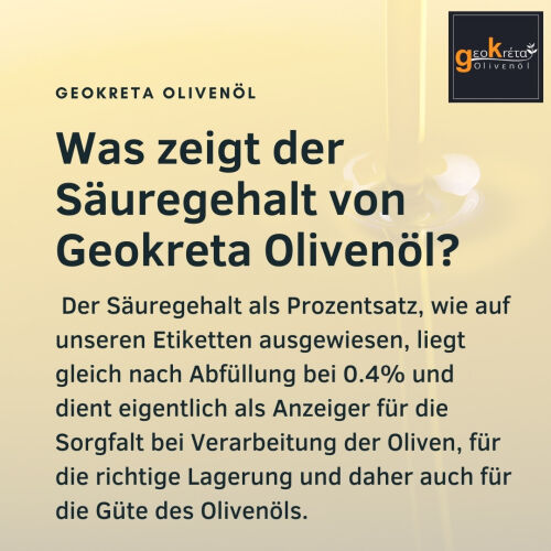 Was zeigt der Säuregehalt von Geokreta Olivenöl?Der Säuregehalt als Prozentsatz, wie auf unseren Etiketten ausgewiesen, liegt gleich nach Abfüllung bei 0.4% und dient eigentlich als Anzeiger für die Sorgfalt bei Verarbeitung der Oliven, für die richtige Lagerung und daher auch für die Güte des Olivenöls.